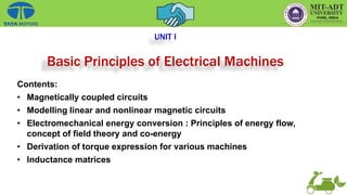 UNIT I
Basic Principles of Electrical Machines
Contents:
• Magnetically coupled circuits
• Modelling linear and nonlinear magnetic circuits
• Electromechanical energy conversion : Principles of energy flow,
concept of field theory and co-energy
• Derivation of torque expression for various machines
• Inductance matrices
 