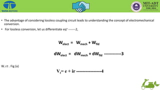 • The advantage of considering lossless coupling circuit leads to understanding the concept of electromechanical
conversion.
• For lossless conversion, let us differentiate eqn -------2,
W..r.t . Fig (a)
Welect = Wmech + Wfld
dWelect = dWmech + dWfld ------------3
Vt= e + ir ----------------4
 