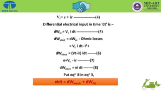 Vt= e + ir ----------------(4)
Differential electrical input in time ‘dt’ is –
dWei = Vt i dt ----------------(5)
dWelect = dWei - Ohmic losses
= Vt i dt- I2 r
dWelect = (Vt-ir) idt -------(6)
e=Vt - ir ----------(7)
dWelect = ei dt --------(8)
Put eqn 8 in eqn 3,
eidt = dWmech + dWfld
 