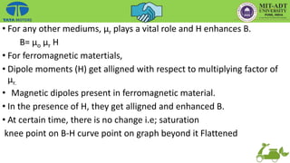 • For any other mediums, µr plays a vital role and H enhances B.
B= µo µr H
• For ferromagnetic matertials,
• Dipole moments (H) get alligned with respect to multiplying factor of
µr.
• Magnetic dipoles present in ferromagnetic material.
• In the presence of H, they get alligned and enhanced B.
• At certain time, there is no change i.e; saturation
knee point on B-H curve point on graph beyond it Flattened
 