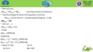 • We have seen,
dWelect = dWmech + dWfld assuming armature at stationary
• Total flux linkages & induce emf eaquations, we know,
dWelect =(ei) dt where e= considering block diagram, λ= Nф
dWelect = idλ
• W.r.t eqn …a
dWelect = dWfld = id λ
= Ni.dф
dWfld = (MMf).dф
Integrating
ʃdWfld = ʃλ1
λ2 i.dλ=ʃф2
ф1 (MMF).dф
Wfld = ʃλ1
λ2 i.d λ = ʃф2
ф1 (MMF).dф
• Recall, H= Ni/l Ni= hl
ф= B x A dф= A.dB
 