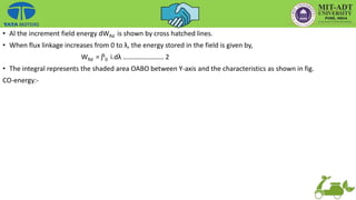 • Al the increment field energy dWfld is shown by cross hatched lines.
• When flux linkage increases from 0 to λ, the energy stored in the field is given by,
Wfld = ʃλ
0 i.dλ …………………… 2
• The integral represents the shaded area OABO between Y-axis and the characteristics as shown in fig.
CO-energy:-
 