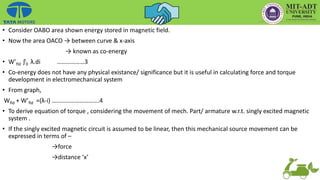 • Consider OABO area shown energy stored in magnetic field.
• Now the area OACO → between curve & x-axis
→ known as co-energy
• W’fld ʃi
0 λ.di ………………3
• Co-energy does not have any physical existance/ significance but it is useful in calculating force and torque
development in electromechanical system
• From graph,
Wfld + W’fld =(λ-i) ………………………….4
• To derive equation of torque , considering the movement of mech. Part/ armature w.r.t. singly excited magnetic
system .
• If the singly excited magnetic circuit is assumed to be linear, then this mechanical source movement can be
expressed in terms of –
→force
→distance ‘x’
 