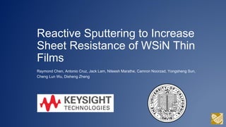 Reactive Sputtering to Increase
Sheet Resistance of WSiN Thin
Films
Raymond Chen, Antonio Cruz, Jack Lam, Niteesh Marathe, Camron Noorzad, Yongsheng Sun,
Cheng Lun Wu, Disheng Zheng
 