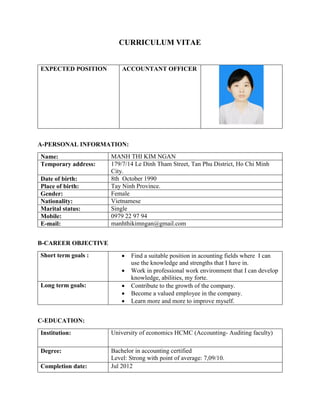 CURRICULUM VITAE
EXPECTED POSITION ACCOUNTANT OFFICER
A-PERSONAL INFORMATION:
Name: MANH THI KIM NGAN
Temporary address: 179/7/14 Le Dinh Tham Street, Tan Phu District, Ho Chi Minh
City.
Date of birth: 8th October 1990
Place of birth: Tay Ninh Province.
Gender: Female
Nationality: Vietnamese
Marital status: Single
Mobile: 0979 22 97 94
E-mail: manhthikimngan@gmail.com
B-CAREER OBJECTIVE
Short term goals :  Find a suitable position in acounting fields where I can
use the knowledge and strengths that I have in.
 Work in professional work environment that I can develop
knowledge, abilities, my forte.
Long term goals:  Contribute to the growth of the company.
 Become a valued employee in the company.
 Learn more and more to improve myself.
C-EDUCATION:
Institution: University of economics HCMC (Accounting- Auditing faculty)
Degree: Bachelor in accounting certified
Level: Strong with point of average: 7,09/10.
Completion date: Jul 2012
 