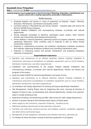 Kaustubh Arun Pimputkar
Mob.91-9960366385 E-Mail: kaustubhapimputkar@gmail.com
Seeking Engineer Level assignments in Electrical Project Planning, Execution, maintenance and
quality control with a leading organisation preferably in Maharashtra.
Profile Summary
• Graduate Engineer and having 3+ years of experience as Engineer- Project Planning,
Execution, Maintenance, Coordination and Quality control
• Currently working in Manufacturing and service Industry Isosceles sales and service Pvt
ltd Pune (SCOPE Group Company)
• Prepare detailed Installation and commissioning schedule, co-ordinate with internal
departments.
• Having adequate knowledge of electrical, switchgears power system, Plant machine
erection and control/relay panel Design/commissioning.
• Proven abilities in reducing downtime, optimizing resource & capacity utilization, increasing
operational efficiencies; while curtailing costs & expenses & also by taking Energy
conservation measures.
• Expertise in implementing preventive and predictive maintenance schedules procedures
and methods, diagnosing breakdown problems and controlling maintenance costs.
• Proficient in conducting routine and periodic maintenance and preparing breakdown
statement of equipment.
Organisational experience
⇒ Operation and maintenance of an efficient electricity network including installation &
maintenance (preventive & breakdown) of substation equipment’s such as circuit breakers,
distribution transformers, and other equipment,etc
⇒ Installation and commissioning of the project, Prepare detailed Installation and
commissioning schedule, co-ordinate with internal departments. Monitor and Review the
progress of the project.
⇒ Study the detail LOA/PO for technical specifications and scope of work.
⇒ Operation and maintenance of an efficient electricity network including installation &
maintenance (preventive & breakdown) of substation equipment’s such as circuit breakers,
distribution transformers, and other equipment,etc
⇒ Co-ordination with Design department for Drawing and layout specification finalization.
⇒ Site Management: Visiting Project sites for Supporting Site work, ensuring all activities of
dispatch of items to site, co-coordinating with internal departments, vendors and customer,
assist in trouble shooting at site.
⇒ Experience of testing, commissioning and after sales service for High voltage Equipment’s.
⇒ Routine in-process testing & final finishing checks status of Switch gears
⇒ Power-supply to new consumers, extension of load etc., including survey
⇒ Effectively handling requirements of bulk-electricity consumers
⇒ Providing and improving customer-services and handling customer complaints regarding,
and other techno-commercial issues
⇒ Management of work assigned to contractors and interface with Govt. authorities etc
⇒ To maintain & check the proper running of electrical equipment’s in all aspects.
 