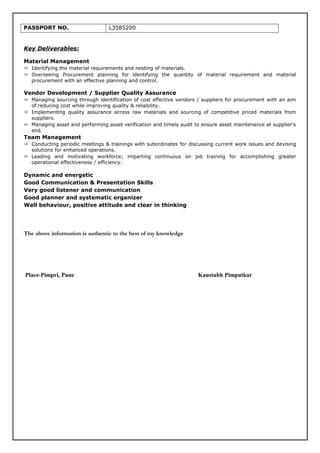PASSPORT NO. L3585200
Key Deliverables:
Material Management
 Identifying the material requirements and nesting of materials.
 Overseeing Procurement planning for identifying the quantity of material requirement and material
procurement with an effective planning and control.
Vendor Development / Supplier Quality Assurance
 Managing sourcing through identification of cost effective vendors / suppliers for procurement with an aim
of reducing cost while improving quality & reliability.
 Implementing quality assurance across raw materials and sourcing of competitive priced materials from
suppliers.
 Managing asset and performing asset verification and timely audit to ensure asset maintenance at supplier’s
end.
Team Management
 Conducting periodic meetings & trainings with subordinates for discussing current work issues and devising
solutions for enhanced operations.
 Leading and motivating workforce; imparting continuous on job training for accomplishing greater
operational effectiveness / efficiency.
Dynamic and energetic
Good Communication & Presentation Skills
Very good listener and communication
Good planner and systematic organizer
Well behaviour, positive attitude and clear in thinking
The above information is authentic to the best of my knowledge
Place-Pimpri, Pune Kaustubh Pimputkar
 