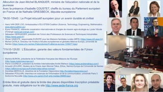 Allocution de Jean-Michel BLANQUER, ministre de l’éducation nationale et de la
jeunesse
Avec la présence d’Isabelle COUSTET, cheffe du bureau du Parlement européen
en France et de Nathalie GRIESBECK, députée européenne
*9h30-10h45 : Le Projet éducatif européen pour un avenir durable et civilisé
• Hans VAN DER LOO, Ambassadeur d’EU-STEM-Coalition (Science, Technology, Engineering, Mathematics -
www.stemcoalition.eu)
• Elvire FINANCE, référente coopération internationale et chargée de mission agro-écologie au Lycée Viticole
d'Orange (www.epl-orange.com)
• Sébastien GERGADIER, président de l’Union des Professeurs de Sciences et Techniques Industrielles
(https://www.upsti.fr/)
• Olivier GINESTE, responsable EUROPE pour les Maisons familiales rurales (MFR) (https://www.mfr.asso.fr/)
• Michel CATALA, Directeur de l'Institut d’études européennes et globales Alliance Europa, université de
Nantes (https://www.univ-nantes.fr/laboratoires/rfi-alliance-europa-1339477.kjsp)
*11h10-12h30 : L’Éducation, garante des valeurs fondamentales de l’Union
européenne
• Martine BURON, présidente de la Fédération française des Maisons de l’Europe
(http://www.maisonseurope.eu/)
• Pierre COUREUX, président de Amitiés Internationales André Malraux (https://www.andremalraux.com/)
• Arnauld LECLERC, titulaire de la Chaire Jean Monnet Télos, Ethos, Nemos Europa de l’Université de Nantes
(https://alliance-europa.eu/fr/chaire-telos-ethos-nomos/)
• Dorothée MERVILLE, directrice de la Fondation Hippocrène (http://fondationhippocrene.eu/)
• Sébastien POULAIN, chercheur en sciences de l'information et de la communication, université Paris 3
Sorbonne Nouvelle (http://www.univ-paris3.fr/ufr-arts-medias-99998.kjsp)
Entrée libre et gratuite dans la limite des places disponibles Inscription préalable
gratuite, mais obligatoire sur le site http://www.aede-france.org
 