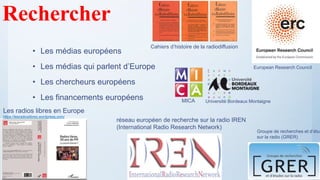 • Les médias européens
• Les médias qui parlent d’Europe
• Les chercheurs européens
• Les financements européens
Rechercher
réseau européen de recherche sur la radio IREN
(International Radio Research Network)
MICA Université Bordeaux Montaigne
Les radios libres en Europe
https://lesradioslibres.wordpress.com/
Cahiers d’histoire de la radiodiffusion
European Research Council
Groupe de recherches et d’étud
sur la radio (GRER)
 