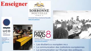 Enseigner
• Les étudiant.e.s européen.ne.s
• La communication des institutions européennes
• La communication sur l’Europe des politiques…
Université Paris 8 Vincennes –Saint Denis
https://www.univ-paris8.fr/
Université Paris 3 Sorbonne Nouvelle
www.univ-paris3.fr/
Université
Catholique de
l’Ouest
https://www.uco.
fr/fr
 