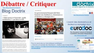 http://blog.educpros.fr/doctrix/
Blog Doctrix
https://www.facebook.com/doctrix.doctorat/
Débattre / Critiquer
L’avenir des doctorant.e.s et
docteur.e.s européen.ne.s
http://www.eurodoc.net/
http://blog.educpros.fr/doctrix/
Pour en savoir plus sur mes pratiques numériques :
« Internet ou le paradis des chercheurs », medium.com, 6 mars 2019,
https://medium.com/@romainclmt/internet-ou-le-paradis-des-chercheurs-
30cdebbd6bd0
 