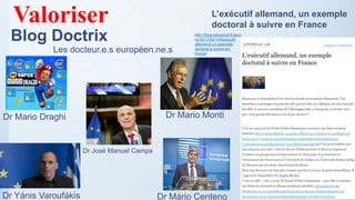 Blog Doctrix
L’exécutif allemand, un exemple
doctoral à suivre en France
http://blog.educpros.fr/doct
rix/2017/02/13/lexecutif-
allemand-un-exemple-
doctoral-a-suivre-en-
france/
Dr Mario Draghi Dr Mario Monti
Dr Yánis Varoufákis
Valoriser
Les docteur.e.s européen.ne.s
Dr Mário Centeno
Dr José Manuel Campa
 