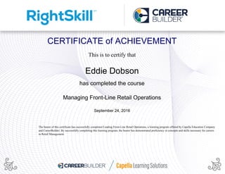 CERTIFICATE of ACHIEVEMENT
This is to certify that
Eddie Dobson
has completed the course
Managing Front-Line Retail Operations
September 24, 2016
The bearer of this certificate has successfully completed Leading Front-Line Retail Operations, a learning program offered by Capella Education Company
and CareerBuilder. By successfully completing this learning program, the bearer has demonstrated proficiency in concepts and skills necessary for careers
in Retail Management.
Powered by TCPDF (www.tcpdf.org)
 