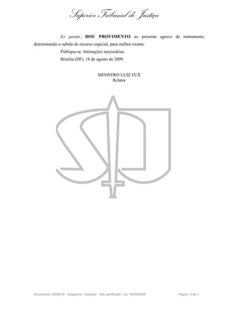 Superior Tribunal de Justiça
                 Ex positis , DOU PROVIMENTO ao presente agravo de instrumento,
determinando a subida do recurso especial, para melhor exame.
                 Publique-se. Intimações necessárias.
                 Brasília (DF), 18 de agosto de 2009.


                                          MINISTRO LUIZ FUX
                                                Relator




Documento: 6009416 - Despacho / Decisão - Site certificado - DJ: 16/09/2009   Página 3 de 3
 