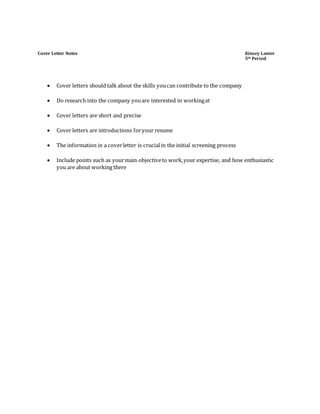 Cover Letter Notes Kinsey Lanier
5th Period
 Cover letters should talk about the skills youcan contribute to the company
 Do research into the company youare interested in workingat
 Cover letters are short and precise
 Cover letters are introductions foryour resume
 The information in a coverletter is crucialin the initial screening process
 Include points such as yourmain objectiveto work,your expertise, and how enthusiastic
you are about working there
 