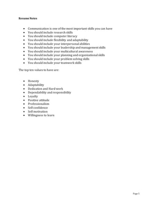 Page 5
ResumeNotes
 Communication is one of the most important skills you can have
 You should include research skills
 You should include computer literacy
 You should include flexibility and adaptability
 You should include your interpersonal abilities
 You should include your leadership and management skills
 You should include your multicultural awareness
 You should include your planning and organizational skills
 You should include your problem solving skills
 You should include your teamwork skills
The top ten values to have are:
 Honesty
 Adaptability
 Dedication and Hard work
 Dependability and responsibility
 Loyalty
 Positive attitude
 Professionalism
 Self confidence
 Self motivation
 Willingness to learn
 