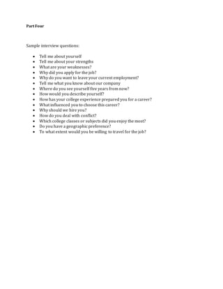 Part Four
Sample interview questions:
 Tell me about yourself
 Tell me about your strengths
 What are your weaknesses?
 Why did you apply for the job?
 Why do you want to leave your current employment?
 Tell me what you know about our company
 Where do you see yourself five years from now?
 How would you describe yourself?
 How has your college experience prepared you for a career?
 What influenced you to choose this career?
 Why should we hire you?
 How do you deal with conflict?
 Which college classes or subjects did you enjoy the most?
 Do you have a geographic preference?
 To what extent would you be willing to travel for the job?
 