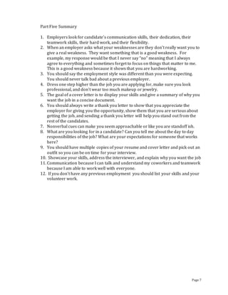Page 7
Part Five Summary
1. Employers look for candidate’s communication skills, their dedication, their
teamwork skills, their hard work, and their flexibility.
2. When an employer asks what your weaknesses are they don’t really want you to
give a real weakness. They want something that is a good weakness. For
example, my response would be that I never say “no” meaning that I always
agree to everything and sometimes forget to focus on things that matter to me.
This is a good weakness because it shows that you are hardworking.
3. You should say the employment style was different than you were expecting.
You should never talk bad about a previous employer.
4. Dress one step higher than the job you are applying for, make sure you look
professional, and don’t wear too much makeup or jewelry.
5. The goal of a cover letter is to display your skills and give a summary of why you
want the job in a concise document.
6. You should always write a thank you letter to show that you appreciate the
employer for giving you the opportunity, show them that you are serious about
getting the job, and sending a thank you letter will help you stand out from the
rest of the candidates.
7. Nonverbal cues can make you seem approachable or like you are standoff ish.
8. What are you looking for in a candidate? Can you tell me about the day to day
responsibilities of the job? What are your expectations for someone that works
here?
9. You should have multiple copies of your resume and cover letter and pick out an
outfit so you can be on time for your interview.
10. Showcase your skills, address the interviewer, and explain why you want the job
11. Communication because I can talk and understand my coworkers and teamwork
because I am able to work well with everyone.
12. If you don’t have any previous employment you should list your skills and your
volunteer work.
 