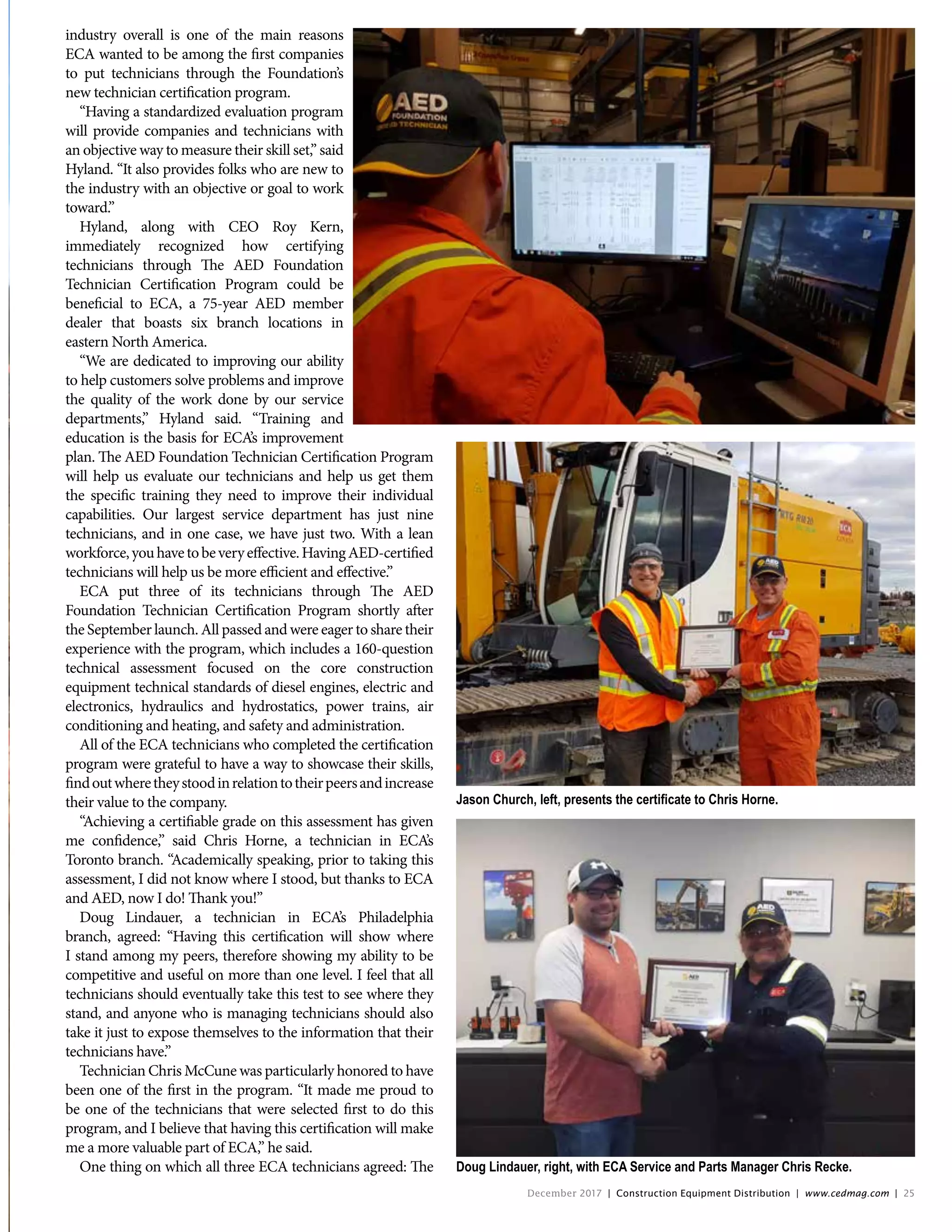 Jason Church, left, presents the certificate to Chris Horne.
industry overall is one of the main reasons
ECA wanted to be among the first companies
to put technicians through the Foundation’s
new technician certification program.
“Having a standardized evaluation program
will provide companies and technicians with
an objective way to measure their skill set,” said
Hyland. “It also provides folks who are new to
the industry with an objective or goal to work
toward.”
Hyland, along with CEO Roy Kern,
immediately recognized how certifying
technicians through The AED Foundation
Technician Certification Program could be
beneficial to ECA, a 75-year AED member
dealer that boasts six branch locations in
eastern North America.
“We are dedicated to improving our ability
to help customers solve problems and improve
the quality of the work done by our service
departments,” Hyland said. “Training and
education is the basis for ECA’s improvement
plan. The AED Foundation Technician Certification Program
will help us evaluate our technicians and help us get them
the specific training they need to improve their individual
capabilities. Our largest service department has just nine
technicians, and in one case, we have just two. With a lean
workforce,youhavetobeveryeffective.HavingAED-certified
technicians will help us be more efficient and effective.”
ECA put three of its technicians through The AED
Foundation Technician Certification Program shortly after
the September launch. All passed and were eager to share their
experience with the program, which includes a 160-question
technical assessment focused on the core construction
equipment technical standards of diesel engines, electric and
electronics, hydraulics and hydrostatics, power trains, air
conditioning and heating, and safety and administration.
All of the ECA technicians who completed the certification
program were grateful to have a way to showcase their skills,
findoutwheretheystoodinrelationtotheirpeersandincrease
their value to the company.
“Achieving a certifiable grade on this assessment has given
me confidence,” said Chris Horne, a technician in ECA’s
Toronto branch. “Academically speaking, prior to taking this
assessment, I did not know where I stood, but thanks to ECA
and AED, now I do! Thank you!”
Doug Lindauer, a technician in ECA’s Philadelphia
branch, agreed: “Having this certification will show where
I stand among my peers, therefore showing my ability to be
competitive and useful on more than one level. I feel that all
technicians should eventually take this test to see where they
stand, and anyone who is managing technicians should also
take it just to expose themselves to the information that their
technicians have.”
Technician Chris McCune was particularly honored to have
been one of the first in the program. “It made me proud to
be one of the technicians that were selected first to do this
program, and I believe that having this certification will make
me a more valuable part of ECA,” he said.
One thing on which all three ECA technicians agreed: The Doug Lindauer, right, with ECA Service and Parts Manager Chris Recke.
December 2017 | Construction Equipment Distribution | www.cedmag.com | 25
 