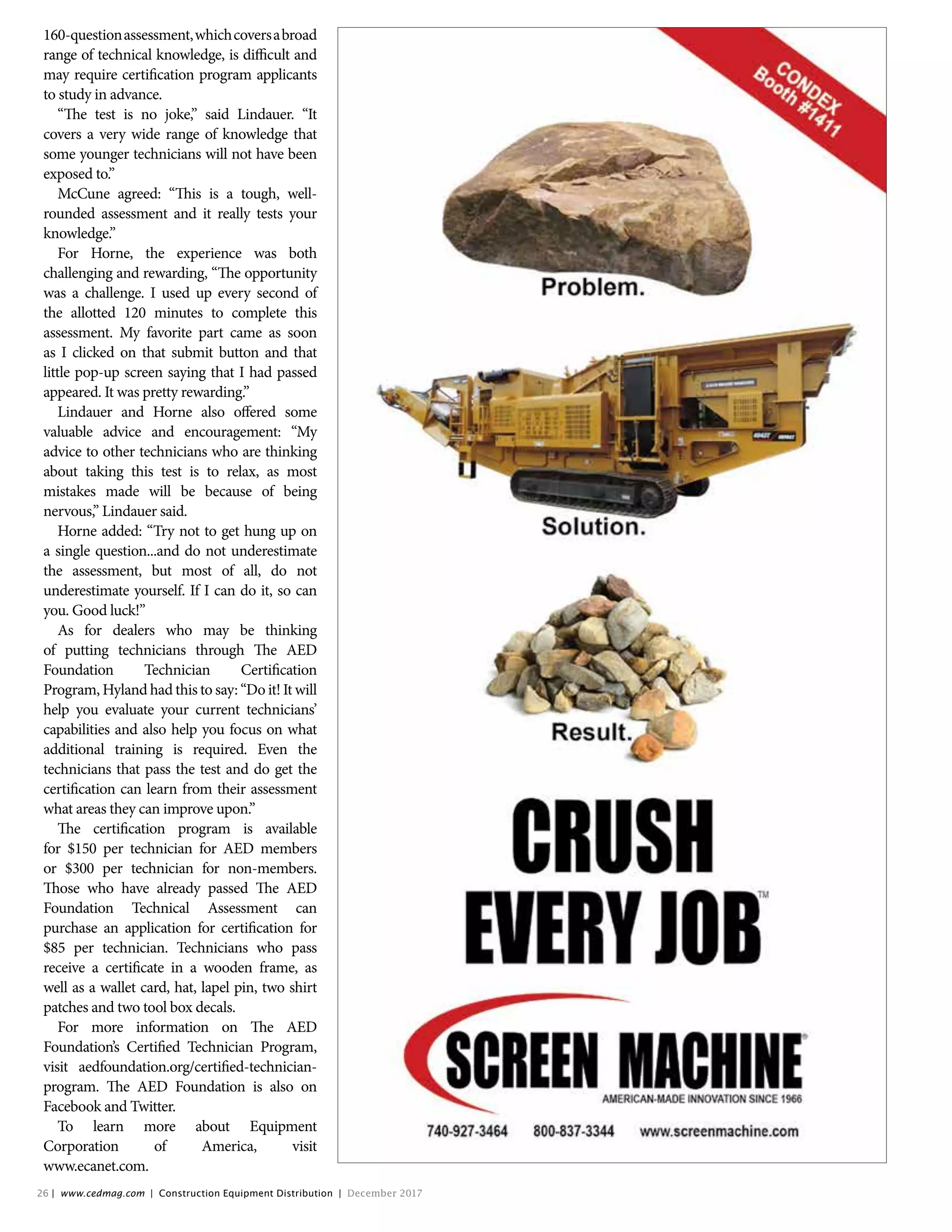 160-questionassessment,whichcoversabroad
range of technical knowledge, is difficult and
may require certification program applicants
to study in advance.
“The test is no joke,” said Lindauer. “It
covers a very wide range of knowledge that
some younger technicians will not have been
exposed to.”
McCune agreed: “This is a tough, well-
rounded assessment and it really tests your
knowledge.”
For Horne, the experience was both
challenging and rewarding, “The opportunity
was a challenge. I used up every second of
the allotted 120 minutes to complete this
assessment. My favorite part came as soon
as I clicked on that submit button and that
little pop-up screen saying that I had passed
appeared. It was pretty rewarding.”
Lindauer and Horne also offered some
valuable advice and encouragement: “My
advice to other technicians who are thinking
about taking this test is to relax, as most
mistakes made will be because of being
nervous,” Lindauer said.
Horne added: “Try not to get hung up on
a single question...and do not underestimate
the assessment, but most of all, do not
underestimate yourself. If I can do it, so can
you. Good luck!”
As for dealers who may be thinking
of putting technicians through The AED
Foundation Technician Certification
Program, Hyland had this to say: “Do it! It will
help you evaluate your current technicians’
capabilities and also help you focus on what
additional training is required. Even the
technicians that pass the test and do get the
certification can learn from their assessment
what areas they can improve upon.”
The certification program is available
for $150 per technician for AED members
or $300 per technician for non-members.
Those who have already passed The AED
Foundation Technical Assessment can
purchase an application for certification for
$85 per technician. Technicians who pass
receive a certificate in a wooden frame, as
well as a wallet card, hat, lapel pin, two shirt
patches and two tool box decals.
For more information on The AED
Foundation’s Certified Technician Program,
visit aedfoundation.org/certified-technician-
program. The AED Foundation is also on
Facebook and Twitter.
To learn more about Equipment
Corporation of America, visit
www.ecanet.com.
Untitled-2 1 11/3/2017 11:09:00 AM
26 | www.cedmag.com | Construction Equipment Distribution | December 2017
 