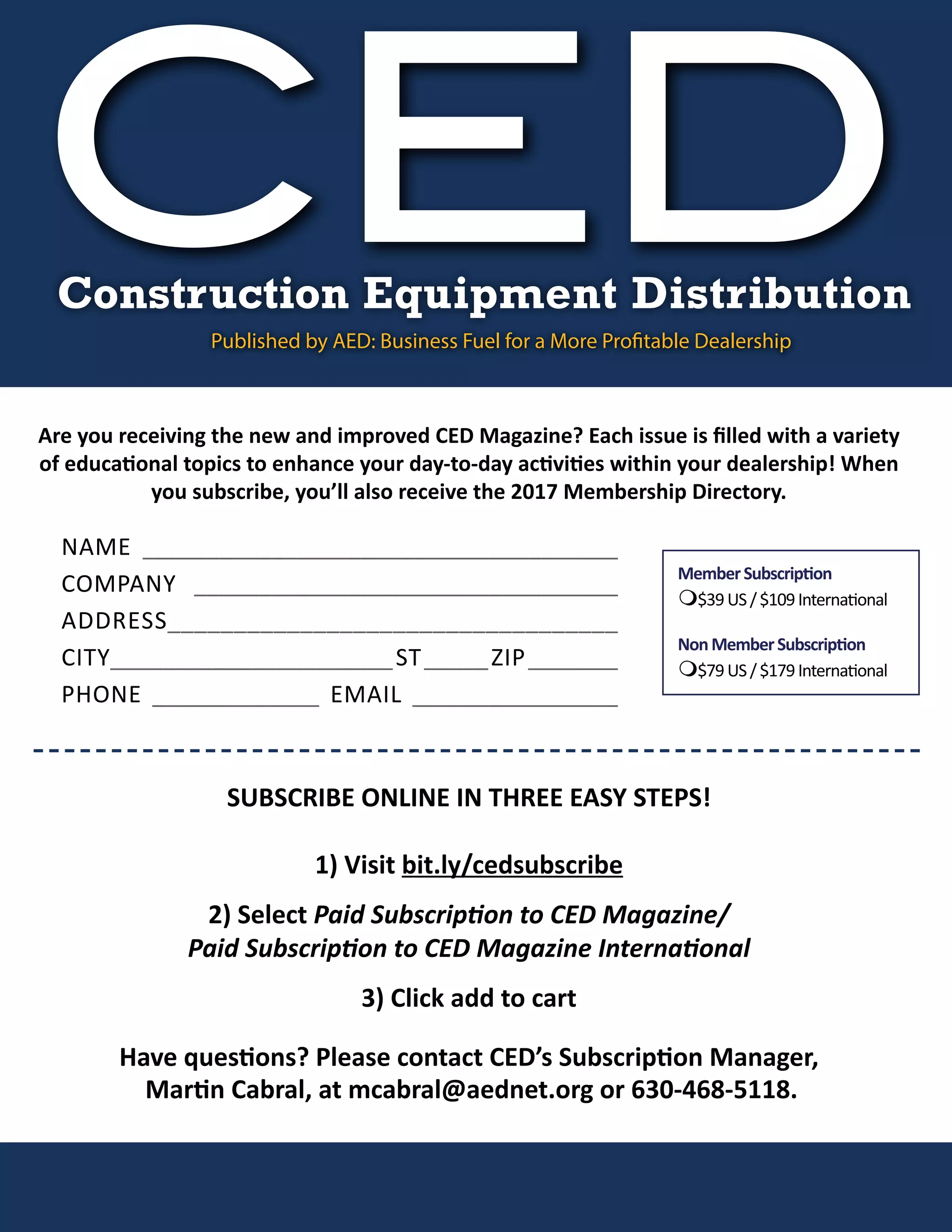 Are you receiving the new and improved CED Magazine? Each issue is filled with a variety
of educational topics to enhance your day-to-day activities within your dealership! When
you subscribe, you’ll also receive the 2017 Membership Directory.
MemberSubscription
m$39US/$109International
NonMemberSubscription
m$79US/$179International
NAME _____________________________________
COMPANY _________________________________
ADDRESS__________________________________
CITY______________________ST_____ZIP_______
PHONE _____________ EMAIL ________________
SUBSCRIBE ONLINE IN THREE EASY STEPS!
1) Visit bit.ly/cedsubscribe
2) Select Paid Subscription to CED Magazine/
Paid Subscription to CED Magazine International
3) Click add to cart
Have questions? Please contact CED’s Subscription Manager,
Martin Cabral, at mcabral@aednet.org or 630-468-5118.
CEDConstruction Equipment Distribution
Published by AED: Business Fuel for a More Profitable Dealership
 