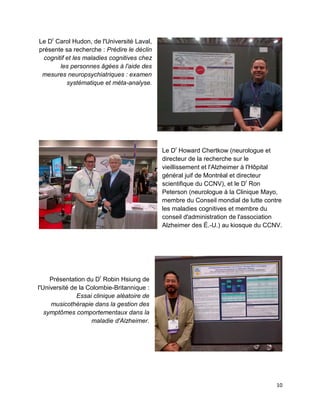 10
Le Dr
Carol Hudon, de l'Université Laval,
présente sa recherche : Prédire le déclin
cognitif et les maladies cognitives chez
les personnes âgées à l'aide des
mesures neuropsychiatriques : examen
systématique et méta-analyse.
Le Dr
Howard Chertkow (neurologue et
directeur de la recherche sur le
vieillissement et l'Alzheimer à l'Hôpital
général juif de Montréal et directeur
scientifique du CCNV), et le Dr
Ron
Peterson (neurologue à la Clinique Mayo,
membre du Conseil mondial de lutte contre
les maladies cognitives et membre du
conseil d'administration de l'association
Alzheimer des É.-U.) au kiosque du CCNV.
Présentation du Dr
Robin Hsiung de
l'Université de la Colombie-Britannique :
Essai clinique aléatoire de
musicothérapie dans la gestion des
symptômes comportementaux dans la
maladie d'Alzheimer.
 