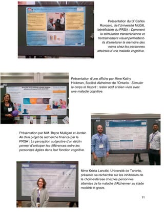 11
Présentation du Dr
Carlos
Roncero, de l'Université McGill,
bénéficiaire du PRSA : Comment
la stimulation transcrânienne et
l'entraînement visuel permettent-
ils d'améliorer la mémoire des
noms chez les personnes
atteintes d'une maladie cognitive.
Présentation d'une affiche par Mme Kathy
Hickman, Société Alzheimer de l'Ontario : Stimuler
le corps et l'esprit : rester actif et bien vivre avec
une maladie cognitive.
Présentation par MM. Bryce Mulligan et Jordan
Ali d'un projet de recherche financé par le
PRSA : La perception subjective d'un déclin
permet d'anticiper les différences entre les
personnes âgées dans leur fonction cognitive.
Mme Krista Lanctôt, Université de Toronto,
présente sa recherche sur les inhibiteurs de
la cholinestérase chez les personnes
atteintes de la maladie d'Alzheimer au stade
modéré et grave.
 