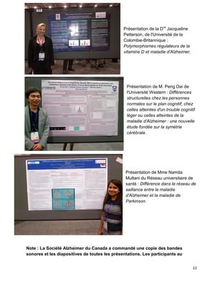 12
Présentation de la Dre
Jacqueline
Petterson, de l'Université de la
Colombie-Britannique :
Polymorphismes régulateurs de la
vitamine D et maladie d'Alzheimer.
Présentation de M. Peng Dai de
l'Université Western : Différences
structurelles chez les personnes
normales sur le plan cognitif, chez
celles atteintes d'un trouble cognitif
léger ou celles atteintes de la
maladie d'Alzheimer : une nouvelle
étude fondée sur la symétrie
cérébrale.
Présentation de Mme Namita
Multani du Réseau universitaire de
santé : Différence dans le réseau de
saillance entre la maladie
d'Alzheimer et la maladie de
Parkinson.
Note : La Société Alzheimer du Canada a commandé une copie des bandes
sonores et les diapositives de toutes les présentations. Les participants au
 