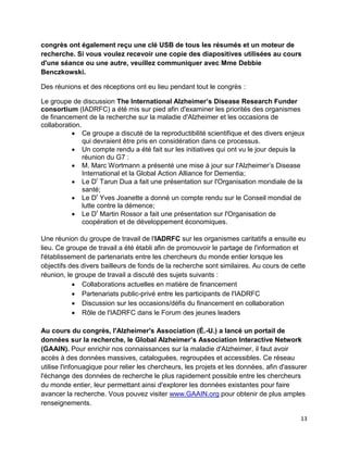 13
congrès ont également reçu une clé USB de tous les résumés et un moteur de
recherche. Si vous voulez recevoir une copie des diapositives utilisées au cours
d'une séance ou une autre, veuillez communiquer avec Mme Debbie
Benczkowski.
Des réunions et des réceptions ont eu lieu pendant tout le congrès :
Le groupe de discussion The International Alzheimer’s Disease Research Funder
consortium (IADRFC) a été mis sur pied afin d'examiner les priorités des organismes
de financement de la recherche sur la maladie d'Alzheimer et les occasions de
collaboration.
 Ce groupe a discuté de la reproductibilité scientifique et des divers enjeux
qui devraient être pris en considération dans ce processus.
 Un compte rendu a été fait sur les initiatives qui ont vu le jour depuis la
réunion du G7 :
 M. Marc Wortmann a présenté une mise à jour sur l'Alzheimer’s Disease
International et la Global Action Alliance for Dementia;
 Le Dr
Tarun Dua a fait une présentation sur l'Organisation mondiale de la
santé;
 Le Dr
Yves Joanette a donné un compte rendu sur le Conseil mondial de
lutte contre la démence;
 Le Dr
Martin Rossor a fait une présentation sur l'Organisation de
coopération et de développement économiques.
Une réunion du groupe de travail de l'IADRFC sur les organismes caritatifs a ensuite eu
lieu. Ce groupe de travail a été établi afin de promouvoir le partage de l'information et
l'établissement de partenariats entre les chercheurs du monde entier lorsque les
objectifs des divers bailleurs de fonds de la recherche sont similaires. Au cours de cette
réunion, le groupe de travail a discuté des sujets suivants :
 Collaborations actuelles en matière de financement
 Partenariats public-privé entre les participants de l'IADRFC
 Discussion sur les occasions/défis du financement en collaboration
 Rôle de l'IADRFC dans le Forum des jeunes leaders
Au cours du congrès, l'Alzheimer's Association (É.-U.) a lancé un portail de
données sur la recherche, le Global Alzheimer’s Association Interactive Network
(GAAIN). Pour enrichir nos connaissances sur la maladie d'Alzheimer, il faut avoir
accès à des données massives, cataloguées, regroupées et accessibles. Ce réseau
utilise l'infonuagique pour relier les chercheurs, les projets et les données, afin d'assurer
l'échange des données de recherche le plus rapidement possible entre les chercheurs
du monde entier, leur permettant ainsi d'explorer les données existantes pour faire
avancer la recherche. Vous pouvez visiter www.GAAIN.org pour obtenir de plus amples
renseignements.
 