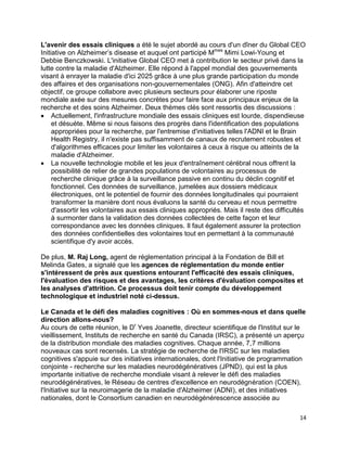 14
L'avenir des essais cliniques a été le sujet abordé au cours d'un dîner du Global CEO
Initiative on Alzheimer’s disease et auquel ont participé Mmes
Mimi Lowi-Young et
Debbie Benczkowski. L'initiative Global CEO met à contribution le secteur privé dans la
lutte contre la maladie d'Alzheimer. Elle répond à l'appel mondial des gouvernements
visant à enrayer la maladie d'ici 2025 grâce à une plus grande participation du monde
des affaires et des organisations non-gouvernementales (ONG). Afin d'atteindre cet
objectif, ce groupe collabore avec plusieurs secteurs pour élaborer une riposte
mondiale axée sur des mesures concrètes pour faire face aux principaux enjeux de la
recherche et des soins Alzheimer. Deux thèmes clés sont ressortis des discussions :
 Actuellement, l'infrastructure mondiale des essais cliniques est lourde, dispendieuse
et désuète. Même si nous faisons des progrès dans l'identification des populations
appropriées pour la recherche, par l'entremise d'initiatives telles l'ADNI et le Brain
Health Registry, il n'existe pas suffisamment de canaux de recrutement robustes et
d'algorithmes efficaces pour limiter les volontaires à ceux à risque ou atteints de la
maladie d'Alzheimer.
 La nouvelle technologie mobile et les jeux d'entraînement cérébral nous offrent la
possibilité de relier de grandes populations de volontaires au processus de
recherche clinique grâce à la surveillance passive en continu du déclin cognitif et
fonctionnel. Ces données de surveillance, jumelées aux dossiers médicaux
électroniques, ont le potentiel de fournir des données longitudinales qui pourraient
transformer la manière dont nous évaluons la santé du cerveau et nous permettre
d'assortir les volontaires aux essais cliniques appropriés. Mais il reste des difficultés
à surmonter dans la validation des données collectées de cette façon et leur
correspondance avec les données cliniques. Il faut également assurer la protection
des données confidentielles des volontaires tout en permettant à la communauté
scientifique d'y avoir accès.
De plus, M. Raj Long, agent de réglementation principal à la Fondation de Bill et
Melinda Gates, a signalé que les agences de réglementation du monde entier
s'intéressent de près aux questions entourant l'efficacité des essais cliniques,
l'évaluation des risques et des avantages, les critères d'évaluation composites et
les analyses d'attrition. Ce processus doit tenir compte du développement
technologique et industriel noté ci-dessus.
Le Canada et le défi des maladies cognitives : Où en sommes-nous et dans quelle
direction allons-nous?
Au cours de cette réunion, le Dr
Yves Joanette, directeur scientifique de l'Institut sur le
vieillissement, Instituts de recherche en santé du Canada (IRSC), a présenté un aperçu
de la distribution mondiale des maladies cognitives. Chaque année, 7,7 millions
nouveaux cas sont recensés. La stratégie de recherche de l'IRSC sur les maladies
cognitives s'appuie sur des initiatives internationales, dont l'Initiative de programmation
conjointe - recherche sur les maladies neurodégénératives (JPND), qui est la plus
importante initiative de recherche mondiale visant à relever le défi des maladies
neurodégénératives, le Réseau de centres d'excellence en neurodégnération (COEN),
l'Initiative sur la neuroimagerie de la maladie d'Alzheimer (ADNI), et des initiatives
nationales, dont le Consortium canadien en neurodégénérescence associée au
 
