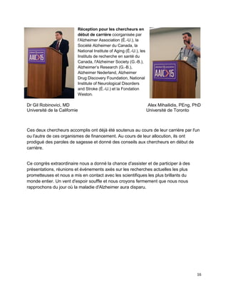 16
Réception pour les chercheurs en
début de carrière coorganisée par
l'Alzheimer Association (É.-U.), la
Société Alzheimer du Canada, la
National Institute of Aging (É.-U.), les
Instituts de recherche en santé du
Canada, l'Alzheimer Society (G.-B.),
Alzheimer’s Research (G.-B.),
Alzheimer Nederland, Alzheimer
Drug Discovery Foundation, National
Institute of Neurological Disorders
and Stroke (É.-U.) et la Fondation
Weston.
Dr Gil Robinovici, MD
Université de la Californie
Alex Mihailidis, PEng, PhD
Université de Toronto
Ces deux chercheurs accomplis ont déjà été soutenus au cours de leur carrière par l'un
ou l'autre de ces organismes de financement. Au cours de leur allocution, ils ont
prodigué des paroles de sagesse et donné des conseils aux chercheurs en début de
carrière.
Ce congrès extraordinaire nous a donné la chance d'assister et de participer à des
présentations, réunions et événements axés sur les recherches actuelles les plus
prometteuses et nous a mis en contact avec les scientifiques les plus brillants du
monde entier. Un vent d'espoir souffle et nous croyons fermement que nous nous
rapprochons du jour où la maladie d'Alzheimer aura disparu.
 