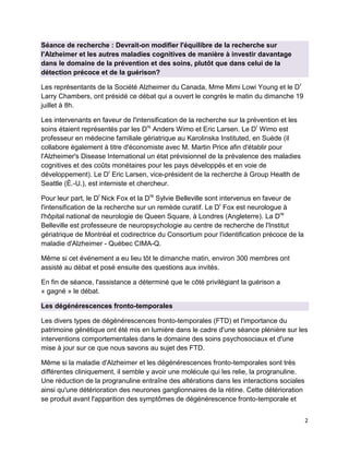 2
Séance de recherche : Devrait-on modifier l'équilibre de la recherche sur
l'Alzheimer et les autres maladies cognitives de manière à investir davantage
dans le domaine de la prévention et des soins, plutôt que dans celui de la
détection précoce et de la guérison?
Les représentants de la Société Alzheimer du Canada, Mme Mimi Lowi Young et le Dr
Larry Chambers, ont présidé ce débat qui a ouvert le congrès le matin du dimanche 19
juillet à 8h.
Les intervenants en faveur de l'intensification de la recherche sur la prévention et les
soins étaient représentés par les Drs
Anders Wimo et Eric Larsen. Le Dr
Wimo est
professeur en médecine familiale gériatrique au Karolinska Instituted, en Suède (il
collabore également à titre d'économiste avec M. Martin Price afin d'établir pour
l'Alzheimer's Disease International un état prévisionnel de la prévalence des maladies
cognitives et des coûts monétaires pour les pays développés et en voie de
développement). Le Dr
Eric Larsen, vice-président de la recherche à Group Health de
Seattle (É.-U.), est interniste et chercheur.
Pour leur part, le Dr
Nick Fox et la Dre
Sylvie Belleville sont intervenus en faveur de
l'intensification de la recherche sur un remède curatif. Le Dr
Fox est neurologue à
l'hôpital national de neurologie de Queen Square, à Londres (Angleterre). La Dre
Belleville est professeure de neuropsychologie au centre de recherche de l'Institut
gériatrique de Montréal et codirectrice du Consortium pour l'identification précoce de la
maladie d'Alzheimer - Québec CIMA-Q.
Même si cet événement a eu lieu tôt le dimanche matin, environ 300 membres ont
assisté au débat et posé ensuite des questions aux invités.
En fin de séance, l'assistance a déterminé que le côté privilégiant la guérison a
« gagné » le débat.
Les dégénérescences fronto-temporales
Les divers types de dégénérescences fronto-temporales (FTD) et l'importance du
patrimoine génétique ont été mis en lumière dans le cadre d'une séance plénière sur les
interventions comportementales dans le domaine des soins psychosociaux et d'une
mise à jour sur ce que nous savons au sujet des FTD.
Même si la maladie d'Alzheimer et les dégénérescences fronto-temporales sont très
différentes cliniquement, il semble y avoir une molécule qui les relie, la progranuline.
Une réduction de la progranuline entraîne des altérations dans les interactions sociales
ainsi qu'une détérioration des neurones ganglionnaires de la rétine. Cette détérioration
se produit avant l'apparition des symptômes de dégénérescence fronto-temporale et
 