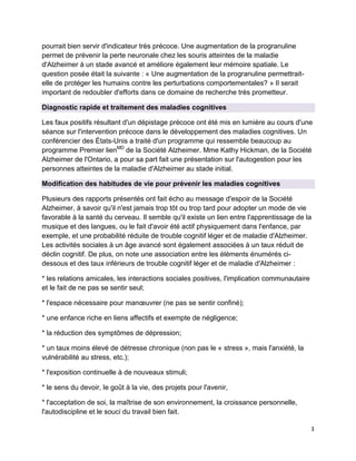 3
pourrait bien servir d'indicateur très précoce. Une augmentation de la progranuline
permet de prévenir la perte neuronale chez les souris atteintes de la maladie
d'Alzheimer à un stade avancé et améliore également leur mémoire spatiale. Le
question posée était la suivante : « Une augmentation de la progranuline permettrait-
elle de protéger les humains contre les perturbations comportementales? » Il serait
important de redoubler d'efforts dans ce domaine de recherche très prometteur.
Diagnostic rapide et traitement des maladies cognitives
Les faux positifs résultant d'un dépistage précoce ont été mis en lumière au cours d'une
séance sur l'intervention précoce dans le développement des maladies cognitives. Un
conférencier des États-Unis a traité d'un programme qui ressemble beaucoup au
programme Premier lienMD
de la Société Alzheimer. Mme Kathy Hickman, de la Société
Alzheimer de l'Ontario, a pour sa part fait une présentation sur l'autogestion pour les
personnes atteintes de la maladie d'Alzheimer au stade initial.
Modification des habitudes de vie pour prévenir les maladies cognitives
Plusieurs des rapports présentés ont fait écho au message d'espoir de la Société
Alzheimer, à savoir qu'il n'est jamais trop tôt ou trop tard pour adopter un mode de vie
favorable à la santé du cerveau. Il semble qu'il existe un lien entre l'apprentissage de la
musique et des langues, ou le fait d'avoir été actif physiquement dans l'enfance, par
exemple, et une probabilité réduite de trouble cognitif léger et de maladie d'Alzheimer.
Les activités sociales à un âge avancé sont également associées à un taux réduit de
déclin cognitif. De plus, on note une association entre les éléments énumérés ci-
dessous et des taux inférieurs de trouble cognitif léger et de maladie d'Alzheimer :
* les relations amicales, les interactions sociales positives, l'implication communautaire
et le fait de ne pas se sentir seul;
* l'espace nécessaire pour manœuvrer (ne pas se sentir confiné);
* une enfance riche en liens affectifs et exempte de négligence;
* la réduction des symptômes de dépression;
* un taux moins élevé de détresse chronique (non pas le « stress », mais l'anxiété, la
vulnérabilité au stress, etc.);
* l'exposition continuelle à de nouveaux stimuli;
* le sens du devoir, le goût à la vie, des projets pour l'avenir,
* l'acceptation de soi, la maîtrise de son environnement, la croissance personnelle,
l'autodiscipline et le souci du travail bien fait.
 