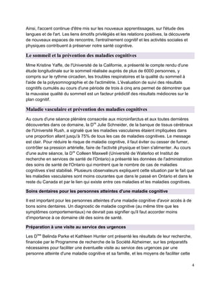 4
Ainsi, l'accent continue d'être mis sur les nouveaux apprentissages, sur l'étude des
langues et de l'art. Les liens émotifs privilégiés et les relations positives, la découverte
de nouveaux espaces de rencontre, l'entraînement cognitif et les activités sociales et
physiques contribuent à préserver notre santé cognitive.
Le sommeil et la prévention des maladies cognitives
Mme Kristine Yaffe, de l'Université de la Californie, a présenté le compte rendu d'une
étude longitudinale sur le sommeil réalisée auprès de plus de 6000 personnes, y
compris sur le rythme circadien, les troubles respiratoires et la qualité du sommeil à
l'aide de la polysomnographie et de l'actimétrie. L'évaluation de suivi des résultats
cognitifs cumulés au cours d'une période de trois à cinq ans permet de démontrer que
la mauvaise qualité du sommeil est un facteur prédictif des résultats médiocres sur le
plan cognitif.
Maladie vasculaire et prévention des maladies cognitives
Au cours d'une séance plénière consacrée aux microinfarctus et aux toutes dernières
découvertes dans ce domaine, la Dre
Julie Schneider, de la banque de tissus cérébraux
de l'Université Rush, a signalé que les maladies vasculaires étaient impliquées dans
une proportion allant jusqu'à 75% de tous les cas de maladies cognitives. Le message
est clair. Pour réduire le risque de maladie cognitive, il faut éviter ou cesser de fumer,
contrôler sa pression artérielle, faire de l'activité physique et bien s'alimenter. Au cours
d'une autre séance, la Dre
Colleen Maxwell (Université de Waterloo et Institut de
recherche en services de santé de l'Ontario) a présenté les données de l'administration
des soins de santé de l'Ontario qui montrent que le nombre de cas de maladies
cognitives s'est stabilisé. Plusieurs observateurs expliquent cette situation par le fait que
les maladies vasculaires sont moins courantes que dans le passé en Ontario et dans le
reste du Canada et par le lien qui existe entre ces maladies et les maladies cognitives.
Soins dentaires pour les personnes atteintes d'une maladie cognitive
Il est important pour les personnes atteintes d'une maladie cognitive d'avoir accès à de
bons soins dentaires. Un diagnostic de maladie cognitive (au même titre que les
symptômes comportementaux) ne devrait pas signifier qu'il faut accorder moins
d'importance à ce domaine clé des soins de santé.
Préparation à une visite au service des urgences
Les Dres
Belinda Parke et Kathleen Hunter ont présenté les résultats de leur recherche,
financée par le Programme de recherche de la Société Alzheimer, sur les préparatifs
nécessaires pour faciliter une éventuelle visite au service des urgences par une
personne atteinte d'une maladie cognitive et sa famille, et les moyens de faciliter cette
 