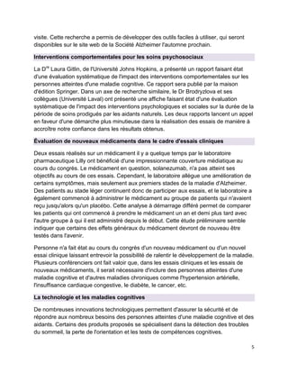 5
visite. Cette recherche a permis de développer des outils faciles à utiliser, qui seront
disponibles sur le site web de la Société Alzheimer l'automne prochain.
Interventions comportementales pour les soins psychosociaux
La Dre
Laura Gitlin, de l'Université Johns Hopkins, a présenté un rapport faisant état
d'une évaluation systématique de l'impact des interventions comportementales sur les
personnes atteintes d'une maladie cognitive. Ce rapport sera publié par la maison
d'édition Springer. Dans un axe de recherche similaire, le Dr Brodryzlova et ses
collègues (Université Laval) ont présenté une affiche faisant état d'une évaluation
systématique de l'impact des interventions psychologiques et sociales sur la durée de la
période de soins prodigués par les aidants naturels. Les deux rapports lancent un appel
en faveur d'une démarche plus minutieuse dans la réalisation des essais de manière à
accroître notre confiance dans les résultats obtenus.
Évaluation de nouveaux médicaments dans le cadre d'essais cliniques
Deux essais réalisés sur un médicament il y a quelque temps par le laboratoire
pharmaceutique Lilly ont bénéficié d'une impressionnante couverture médiatique au
cours du congrès. Le médicament en question, solanezumab, n'a pas atteint ses
objectifs au cours de ces essais. Cependant, le laboratoire allègue une amélioration de
certains symptômes, mais seulement aux premiers stades de la maladie d'Alzheimer.
Des patients au stade léger continuent donc de participer aux essais, et le laboratoire a
également commencé à administrer le médicament au groupe de patients qui n'avaient
reçu jusqu'alors qu'un placébo. Cette analyse à démarrage différé permet de comparer
les patients qui ont commencé à prendre le médicament un an et demi plus tard avec
l'autre groupe à qui il est administré depuis le début. Cette étude préliminaire semble
indiquer que certains des effets généraux du médicament devront de nouveau être
testés dans l'avenir.
Personne n'a fait état au cours du congrès d'un nouveau médicament ou d'un nouvel
essai clinique laissant entrevoir la possibilité de ralentir le développement de la maladie.
Plusieurs conférenciers ont fait valoir que, dans les essais cliniques et les essais de
nouveaux médicaments, il serait nécessaire d'inclure des personnes atteintes d'une
maladie cognitive et d'autres maladies chroniques comme l'hypertension artérielle,
l'insuffisance cardiaque congestive, le diabète, le cancer, etc.
La technologie et les maladies cognitives
De nombreuses innovations technologiques permettent d'assurer la sécurité et de
répondre aux nombreux besoins des personnes atteintes d'une maladie cognitive et des
aidants. Certains des produits proposés se spécialisent dans la détection des troubles
du sommeil, la perte de l'orientation et les tests de compétences cognitives.
 