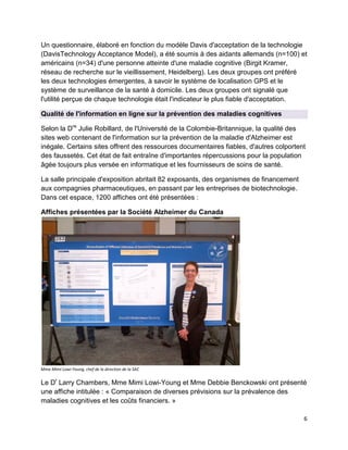 6
Un questionnaire, élaboré en fonction du modèle Davis d'acceptation de la technologie
(DavisTechnology Acceptance Model), a été soumis à des aidants allemands (n=100) et
américains (n=34) d'une personne atteinte d'une maladie cognitive (Birgit Kramer,
réseau de recherche sur le vieillissement, Heidelberg). Les deux groupes ont préféré
les deux technologies émergentes, à savoir le système de localisation GPS et le
système de surveillance de la santé à domicile. Les deux groupes ont signalé que
l'utilité perçue de chaque technologie était l'indicateur le plus fiable d'acceptation.
Qualité de l'information en ligne sur la prévention des maladies cognitives
Selon la Dre
Julie Robillard, de l'Université de la Colombie-Britannique, la qualité des
sites web contenant de l'information sur la prévention de la maladie d'Alzheimer est
inégale. Certains sites offrent des ressources documentaires fiables, d'autres colportent
des faussetés. Cet état de fait entraîne d'importantes répercussions pour la population
âgée toujours plus versée en informatique et les fournisseurs de soins de santé.
La salle principale d'exposition abritait 82 exposants, des organismes de financement
aux compagnies pharmaceutiques, en passant par les entreprises de biotechnologie.
Dans cet espace, 1200 affiches ont été présentées :
Affiches présentées par la Société Alzheimer du Canada
Mme Mimi Lowi-Young, chef de la direction de la SAC
Le Dr
Larry Chambers, Mme Mimi Lowi-Young et Mme Debbie Benckowski ont présenté
une affiche intitulée : « Comparaison de diverses prévisions sur la prévalence des
maladies cognitives et les coûts financiers. »
 