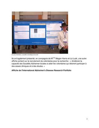 7
Dr Larry Chambers, conseiller scientifique de la SAC
Ils ont également présenté, en compagnie de Mmes
Megan Harris et Liz Lusk, une autre
affiche portant sur le recrutement de volontaires pour la recherche : « Améliorer la
capacité des Sociétés Alzheimer locales à aider les volontaires qui désirent participer à
des essais cliniques et à des études. »
Affiche de l'International Alzheimer's Disease Research Portfolio
 