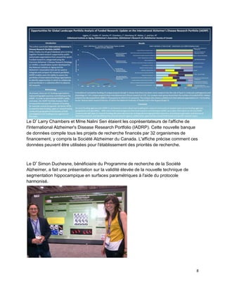 8
Le Dr
Larry Chambers et Mme Nalini Sen étaient les coprésentateurs de l'affiche de
l'International Alzheimer's Disease Research Portfolio (IADRP). Cette nouvelle banque
de données compile tous les projets de recherche financés par 32 organismes de
financement, y compris la Société Alzheimer du Canada. L'affiche précise comment ces
données peuvent être utilisées pour l'établissement des priorités de recherche.
Le Dr
Simon Duchesne, bénéficiaire du Programme de recherche de la Société
Alzheimer, a fait une présentation sur la validité élevée de la nouvelle technique de
segmentation hippocampique en surfaces paramétriques à l'aide du protocole
harmonisé.
 