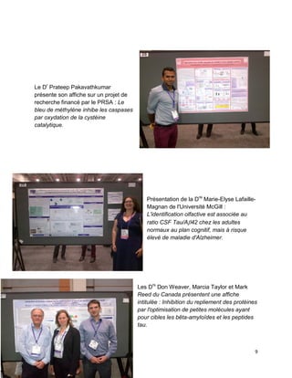 9
Le Dr
Prateep Pakavathkumar
présente son affiche sur un projet de
recherche financé par le PRSA : Le
bleu de méthylène inhibe les caspases
par oxydation de la cystéine
catalytique.
Présentation de la Dre
Marie-Elyse Lafaille-
Magnan de l'Université McGill :
L'identification olfactive est associée au
ratio CSF Tau/A42 chez les adultes
normaux au plan cognitif, mais à risque
élevé de maladie d'Alzheimer.
Les Drs
Don Weaver, Marcia Taylor et Mark
Reed du Canada présentent une affiche
intitulée : Inhibition du repliement des protéines
par l'optimisation de petites molécules ayant
pour cibles les bêta-amyloïdes et les peptides
tau.
 