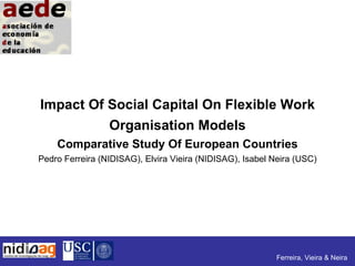 Impact Of Social Capital On Flexible Work
          Organisation Models
    Comparative Study Of European Countries
Pedro Ferreira (NIDISAG), Elvira Vieira (NIDISAG), Isabel Neira (USC)




                                                           Ferreira, Vieira & Neira
 