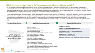 Se ha realizado un análisis para ver qué aspectos afectan en mayor medida a calificar al país como bueno para vivir, con la hipótesis de que mejorar la
percepción de aspectos específicos construirá una mejor valoración del indicador final. Para ver la relación de dependencia, se ha realizado un análisis de
Regresión Lineal Múltiple, este se utiliza cuando dos o más variables independientes influyen sobre una variable dependiente, con el objetivo de medir la fuerza
de relación entre las variables independientes, utilizando los coeficientes múltiples de determinación.
Como variable dependiente se analizaron tres: orgullo de ser español, valoración de la situación actual del país y percepción de España como un buen país para
vivir. Finalmente se optó por un buen país para vivir ya que era la que generaba el modelo con mayor capacidad explicativa (y algunos de las variables
independientes relevantes aparecían de forma reiterada en los modelos con otras variables dependientes). En este caso, se aprecia cierta relación de
dependencia entre las afirmaciones independientes sobre varios aspectos de desarrollo de España y la variable dependiente de consideración de España para
vivir.
¿Qué afecta a la experiencia de España como un buen país para vivir?
- Avanzado tecnológicamente
- Que apuesta por la innovación (I+D)
- Con buenas infraestructuras
- Con muchos servicios públicos a disposición del ciudadano
- Con una sanidad pública de calidad
- Con una educación pública de calidad
- Con empleo de calidad
- Que facilita el acceso a la vivienda
- Donde los ciudadanos se sienten seguros
- Que destaca en deportes
- Con un amplio patrimonio cultural
- Con un amplio abanico de tradiciones y fiestas populares
- Que se preocupa por la sostenibilidad y el medio ambiente
- Que respeta los derechos de sus ciudadanos y los trata con igualdad
- Responsable con la paz y la seguridad internacional
- Que tiene una historia de la que enorgullecerse
¿Hasta qué punto
consideras que España es un
buen país para vivir?
España es un país…
Variables que influyen
Que tiene una historia de la que enorgullecerse
Donde los ciudadanos se sienten seguros
Responsable con la paz y la seguridad internacional
Que destaca en deportes
Que apuesta por la innovación (I+D)
Con una sanidad pública de calidad
Que respeta los derechos de sus ciudadanos y los trata con igualdad
Resultado del modeloVariables independientesVariable dependiente
 