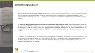 ¿Qué imagen tienen los españoles de España?_ The Cocktail Analysis 33
Principales aprendizajes
• Percepción marcadamente negativa del momento actual: tanto en términos generales como particularmente en lo político
(en una posición intermedia queda el ámbito de lo económico), que probablemente empapará los aspectos más
“permanentes” de la imagen del país. La corrupción ha pasado a ser una palabra absolutamente asociada a la idea de
España.
• La sensación de desigualdad en el trato convive con diferencias en la atribución de poder: siendo dominante la sensación
de que distintas CCAA tienen diferente trato, no existe consenso en quién dispone de mayores cuotas de poder. Se trata
de una lectura que es un caldo de cultivo para una sensación de malestar generalizado: los menos identificados con la
españolidad son los que más poder adjudican al Estado, y los más identificados, los que más poder reconocen a las
CCAA.
• La historia, la variable clave: por encima del desarrollo del Estado de Bienestar, el patrimonio cultural o la calidad de vida,
es la relación construida con la historia de España la que en mayor medida determina la aceptación de España como
identidad. Así pues, nos ubica más en el terreno de la disputa ideológica que en el de las políticas públicas y la
experiencia cotidiana de “ser español”.
 