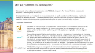 ¿Qué imagen tienen los españoles de España?_ The Cocktail Analysis 4
¿Por qué realizamos esta investigación?
AEDEMO es la asociación de los profesionales que desarrollan su actividad en la investigación de
mercados, el marketing y Estudios de Opinión. Constituida hace 50 años y con cerca de 800
socios su labor fundamental es la difusión y control de las técnicas empleadas en la Investigación
Comercial.
Este proyecto se ha realizado en colaboración entre AEDEMO, Netquest y The Cocktail Analysis, profesionales
dedicados a la investigación de mercados.
El trabajo cotidiano de un investigador de mercado se sustenta en que la sociedad nos informa de sus inquietudes,
preferencias, estados de ánimo… y a través de este proyecto intentamos devolver parte de lo que los ciudadanos
españoles nos dan: intentamos que la sociedad española reciba de vuelta información sobre sí misma.
Un poco más sobre nosotros…
Netquest lleva más de 15 años aportando datos genuinos y reveladores a investigadores de mercados.
Fundada en Barcelona, Netquest es una empresa tecnológica basada en un panel sólido y comprometido,
con presencia local en cualquier lugar de operación y un estricto estándar de calidad. Gracias a su
tecnología de paneles y encuestas, su sistema avanzado de incentivos y el software de seguimiento de
comportamiento digital, ofrecen información integrada sobre los consumidores en 26 países en todo el
mundo. Las capacidades de recolección de datos de Netquest y sus paneles de consumidores son un socio
de confianza que ayuda a organismos y empresas a entender realmente a los consumidores y la sociedad.
The Cocktail Analysis es una agencia de conocimiento del consumidor especializada en inspirar a
las organizaciones, incorporando la visión del cliente y las tendencias de consumo para ayudarles
a optimizar su negocio y experiencia de marca.
 