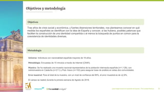 ¿Qué imagen tienen los españoles de España?_ The Cocktail Analysis 5
Objetivos y metodología
Tras años de crisis social y económica, y fuertes disensiones territoriales, nos planteamos conocer en qué
medida los españoles se identifican con la idea de España y conocer, si las hubiera, posibles palancas que
faciliten la construcción de una identidad compartida o al menos la búsqueda de puntos en común para la
coexistencia de identidades diversas.
Objetivos
Metodología
Universo: Individuos con nacionalidad española mayores de 18 años.
Metodología: Encuestas de 15 minutos a través de Internet (CAWI).
Muestra: Se ha realizado una muestra nacional representativa de la población internauta española (n=1.126), con
sobremuestra en Cataluña (n=211) y País Vasco (n=102) para asegurar base de análisis en estas dos comunidades.
Error muestral: Para el total de la muestra, con un nivel de confianza del 95%, el error muestral es de ±2,9%.
El campo se realizó durante la primera semana de Agosto de 2018.
 