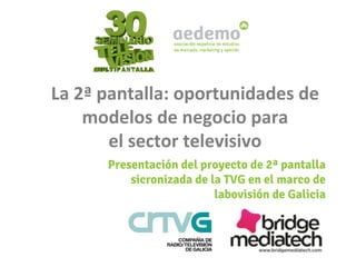 La	
  2ª	
  pantalla:	
  oportunidades	
  de	
  
modelos	
  de	
  negocio	
  para	
  	
  
el	
  sector	
  televisivo	
  	
  
Presentación del proyecto de 2ª pantalla
sicronizada de la TVG en el marco de
labovisión de Galicia 

 