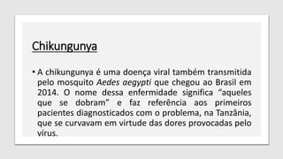 Chikungunya
• A chikungunya é uma doença viral também transmitida
pelo mosquito Aedes aegypti que chegou ao Brasil em
2014. O nome dessa enfermidade significa “aqueles
que se dobram” e faz referência aos primeiros
pacientes diagnosticados com o problema, na Tanzânia,
que se curvavam em virtude das dores provocadas pelo
vírus.
 