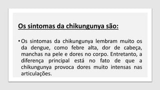 Os sintomas da chikungunya são:
•Os sintomas da chikungunya lembram muito os
da dengue, como febre alta, dor de cabeça,
manchas na pele e dores no corpo. Entretanto, a
diferença principal está no fato de que a
chikungunya provoca dores muito intensas nas
articulações.
 