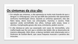 Os sintomas da zica são:
• Em relação aos sintomas, a zika apresenta-se muito mais branda do que a
dengue e a chikungunya, uma vez que 80% dos pacientes não apresentam
nenhuma manifestação clínica. Quando os sintomas aparecem, eles são
febre baixa, dores leves nas articulações, manchas e coceira. Pode
aparecer ainda vermelhidão nos olhos, inchaço pelo corpo, tosse e
vômitos. Complicações graves são raras, entretanto, podem ocorrer.
• A zika destaca-se pela sua associação com casos de microcefalia, uma
malformação que faz com que o cérebro dos bebês não se desenvolva de
maneira adequada. Além disso, a doença também está relacionada com a
Síndrome de Guillain-Barré, que causa fraqueza muscular e paralisia dos
músculos.
 