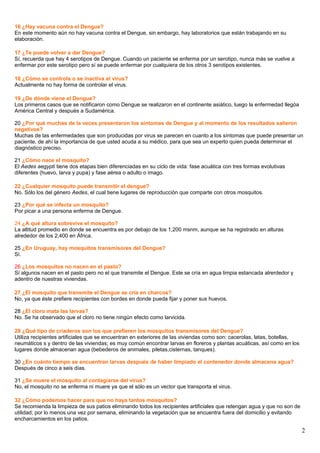 16 ¿Hay vacuna contra el Dengue?
En este momento aún no hay vacuna contra el Dengue, sin embargo, hay laboratorios que están trabajando en su
elaboración.
17 ¿Te puede volver a dar Dengue?
Sí, recuerda que hay 4 serotipos de Dengue. Cuando un paciente se enferma por un serotipo, nunca más se vuelve a
enfermar por este serotipo pero sí se puede enfermar por cualquiera de los otros 3 serotipos existentes.
18 ¿Cómo se controla o se inactiva el virus?
Actualmente no hay forma de controlar el virus.
19 ¿De dónde viene el Dengue?
Los primeros casos que se notificaron como Dengue se realizaron en el continente asiático, luego la enfermedad llegóa
América Central y después a Sudamérica.
20 ¿Por qué muchas de la veces presentaron los síntomas de Dengue y al momento de los resultados salieron
negativos?
Muchas de las enfermedades que son producidas por virus se parecen en cuanto a los síntomas que puede presentar un
paciente, de ahí la importancia de que usted acuda a su médico, para que sea un experto quien pueda determinar el
diagnóstico preciso.
21 ¿Cómo nace el mosquito?
El Aedes aegypti tiene dos etapas bien diferenciadas en su ciclo de vida: fase acuática con tres formas evolutivas
diferentes (huevo, larva y pupa) y fase aérea o adulto o imago.
22 ¿Cualquier mosquito puede transmitir el dengue?
No. Sólo los del género Aedes, el cual tiene lugares de reproducción que comparte con otros mosquitos.
23 ¿Por qué se infecta un mosquito?
Por picar a una persona enferma de Dengue.
24 ¿A qué altura sobrevive el mosquito?
La altitud promedio en donde se encuentra es por debajo de los 1,200 msnm, aunque se ha registrado en alturas
alrededor de los 2,400 en África.
25 ¿En Uruguay, hay mosquitos transmisores del Dengue?
Sì.
26 ¿Los mosquitos no nacen en el pasto?
Sí algunos nacen en el pasto pero no el que transmite el Dengue. Este se cría en agua limpia estancada alrerdedor y
adentro de nuestras viviendas.
27 ¿El mosquito que transmite el Dengue se cría en charcos?
No, ya que éste prefiere recipientes con bordes en donde pueda fijar y poner sus huevos.
28 ¿El cloro mata las larvas?
No. Se ha observado que el cloro no tiene ningún efecto como larvicida.
29 ¿Qué tipo de criaderos son los que prefieren los mosquitos transmisores del Dengue?
Utiliza recipientes artificiales que se encuentran en exteriores de las viviendas como son: cacerolas, latas, botellas,
neumáticos s y dentro de las viviendas; es muy común encontrar larvas en floreros y plantas acuáticas, así como en los
lugares donde almacenan agua (bebederos de animales, piletas,cisternas, tanques).
30 ¿En cuánto tiempo se encuentran larvas después de haber limpiado el contenedor donde almacena agua?
Después de cinco a seis días.
31 ¿Se muere el mosquito al contagiarse del virus?
No, el mosquito no se enferma ni muere ya que el sólo es un vector que transporta el virus.
32 ¿Cómo podemos hacer para que no haya tantos mosquitos?
Se recomienda la limpieza de sus patios eliminando todos los recipientes artificiales que retengan agua y que no son de
utilidad; por lo menos una vez por semana, eliminando la vegetación que se encuentra fuera del domicilio y evitando
encharcamientos en los patios.
2
 