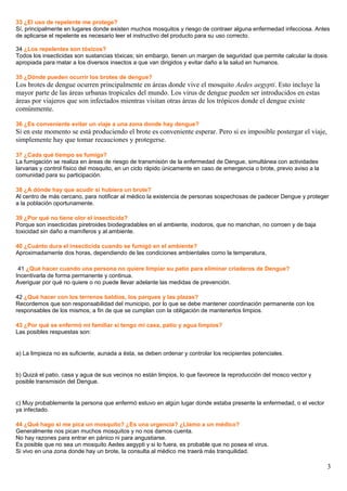 33 ¿El uso de repelente me protege?
Sí, principalmente en lugares donde existen muchos mosquitos y riesgo de contraer alguna enfermedad infecciosa. Antes
de aplicarse el repelente es necesario leer el instructivo del producto para su uso correcto.
34 ¿Los repelentes son tóxicos?
Todos los insecticidas son sustancias tóxicas; sin embargo, tienen un margen de seguridad que permite calcular la dosis
apropiada para matar a los diversos insectos a que van dirigidos y evitar daño a la salud en humanos.
35 ¿Dónde pueden ocurrir los brotes de dengue?
Los brotes de dengue ocurren principalmente en áreas donde vive el mosquito Aedes aegypti. Esto incluye la
mayor parte de las áreas urbanas tropicales del mundo. Los virus de dengue pueden ser introducidos en estas
áreas por viajeros que son infectados mientras visitan otras áreas de los trópicos donde el dengue existe
comúnmente.
36 ¿Es conveniente evitar un viaje a una zona donde hay dengue?
Si en este momento se está produciendo el brote es conveniente esperar. Pero si es imposible postergar el viaje,
simplemente hay que tomar recauciones y protegerse.
37 ¿Cada qué tiempo se fumiga?
La fumigación se realiza en áreas de riesgo de transmisión de la enfermedad de Dengue, simultánea con actividades
larvarias y control físico del mosquito, en un ciclo rápido únicamente en caso de emergencia o brote, previo aviso a la
comunidad para su participación.
38 ¿A dónde hay que acudir si hubiera un brote?
Al centro de más cercano, para notificar al médico la existencia de personas sospechosas de padecer Dengue y proteger
a la población oportunamente.
39 ¿Por qué no tiene olor el insecticida?
Porque son insecticidas piretroides biodegradables en el ambiente, inodoros, que no manchan, no corroen y de baja
toxicidad sin daño a mamíferos y al ambiente.
40 ¿Cuánto dura el insecticida cuando se fumigó en el ambiente?
Aproximadamente dos horas, dependiendo de las condiciones ambientales como la temperatura,
41 ¿Qué hacer cuando una persona no quiere limpiar su patio para eliminar criaderos de Dengue?
Incentivarla de forma permanente y continua.
Averiguar por qué no quiere o no puede llevar adelante las medidas de prevención.
42 ¿Qué hacer con los terrenos baldíos, los parques y las plazas?
Recordemos que son responsabilidad del municipio, por lo que se debe mantener coordinación permanente con los
responsables de los mismos, a fin de que se cumplan con la obligación de mantenerlos limpios.
43 ¿Por qué se enfermó mi familiar si tengo mi casa, patio y agua limpios?
Las posibles respuestas son:
a) La limpieza no es suficiente, aunada a ésta, se deben ordenar y controlar los recipientes potenciales.
b) Quizá el patio, casa y agua de sus vecinos no están limpios, lo que favorece la reproducción del mosco vector y
posible transmisión del Dengue.
c) Muy probablemente la persona que enfermó estuvo en algún lugar donde estaba presente la enfermedad, o el vector
ya infectado.
44 ¿Qué hago si me pica un mosquito? ¿Es una urgencia? ¿Llamo a un médico?
Generalmente nos pican muchos mosquitos y no nos damos cuenta.
No hay razones para entrar en pánico ni para angustiarse.
Es posible que no sea un mosquito Aedes aegypti y si lo fuera, es probable que no posea el virus.
Si vivo en una zona donde hay un brote, la consulta al médico me traerá más tranquilidad.
3
 
